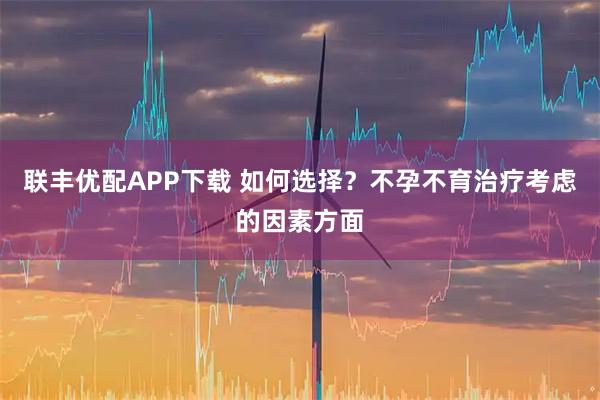联丰优配APP下载 如何选择？不孕不育治疗考虑的因素方面