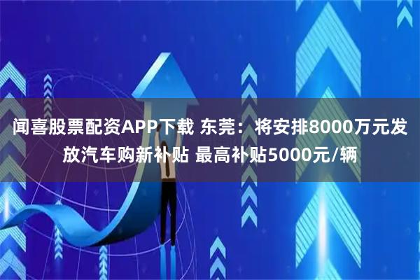 闻喜股票配资APP下载 东莞：将安排8000万元发放汽车购新补贴 最高补贴5000元/辆