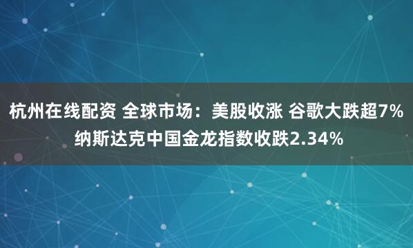 杭州在线配资 全球市场：美股收涨 谷歌大跌超7% 纳斯达克中国金龙指数收跌2.34%