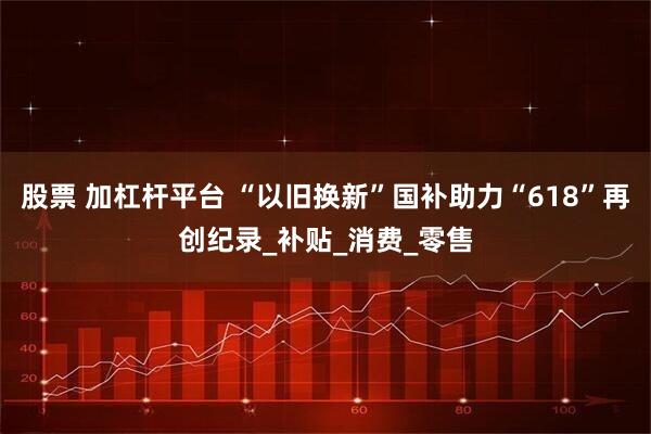 股票 加杠杆平台 “以旧换新”国补助力“618”再创纪录_补贴_消费_零售