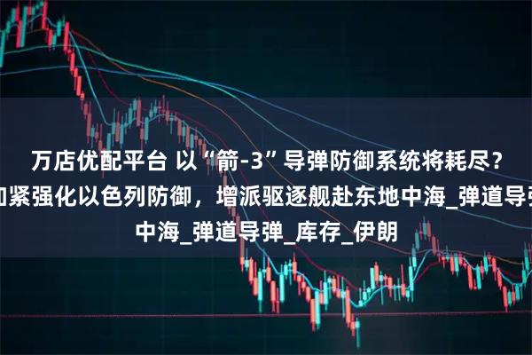 万店优配平台 以“箭-3”导弹防御系统将耗尽？美媒：美正加紧强化以色列防御，增派驱逐舰赴东地中海_弹道导弹_库存_伊朗