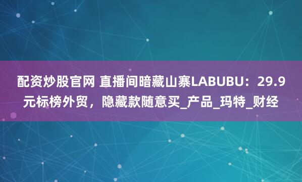 配资炒股官网 直播间暗藏山寨LABUBU：29.9元标榜外贸，隐藏款随意买_产品_玛特_财经