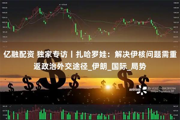 亿融配资 独家专访丨扎哈罗娃：解决伊核问题需重返政治外交途径_伊朗_国际_局势