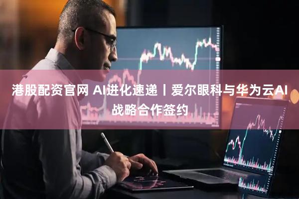 港股配资官网 AI进化速递丨爱尔眼科与华为云AI战略合作签约