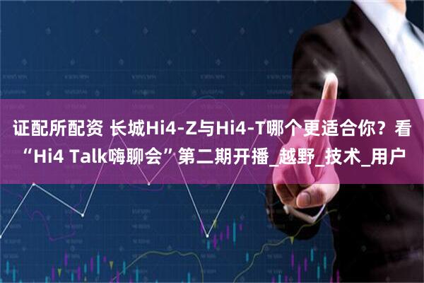 证配所配资 长城Hi4-Z与Hi4-T哪个更适合你？看“Hi4 Talk嗨聊会”第二期开播_越野_技术_用户