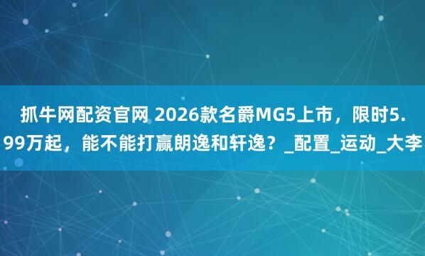抓牛网配资官网 2026款名爵MG5上市，限时5.99万起，能不能打赢朗逸和轩逸？_配置_运动_大李