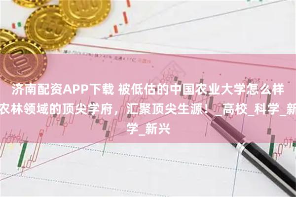 济南配资APP下载 被低估的中国农业大学怎么样？农林领域的顶尖学府，汇聚顶尖生源！_高校_科学_新兴