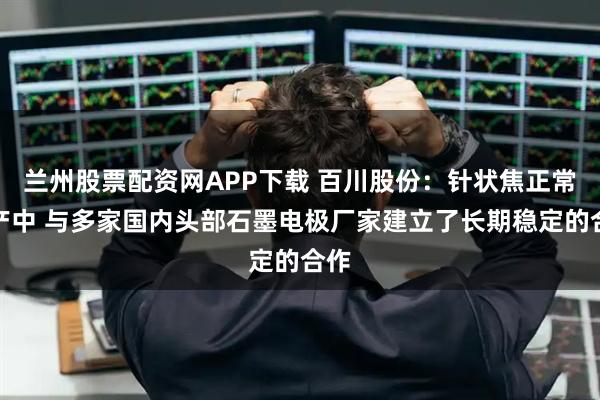 兰州股票配资网APP下载 百川股份：针状焦正常生产中 与多家国内头部石墨电极厂家建立了长期稳定的合作