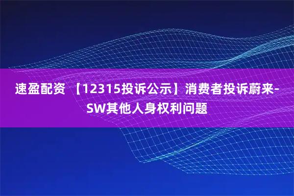 速盈配资 【12315投诉公示】消费者投诉蔚来-SW其他人身权利问题