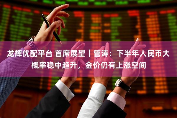 龙辉优配平台 首席展望｜管涛：下半年人民币大概率稳中趋升，金价仍有上涨空间