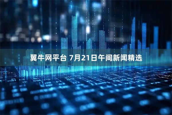 翼牛网平台 7月21日午间新闻精选