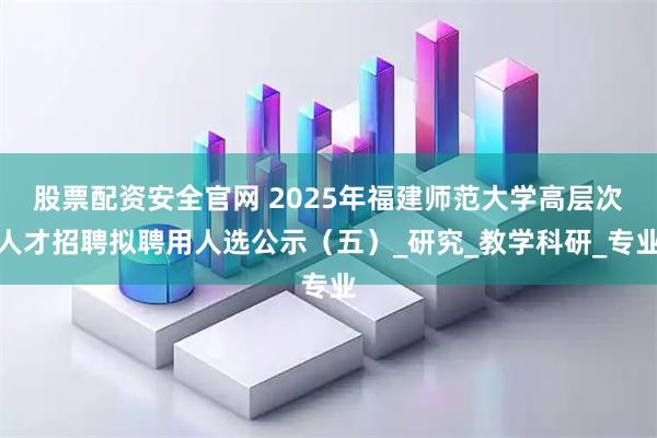 股票配资安全官网 2025年福建师范大学高层次人才招聘拟聘用人选公示（五）_研究_教学科研_专业