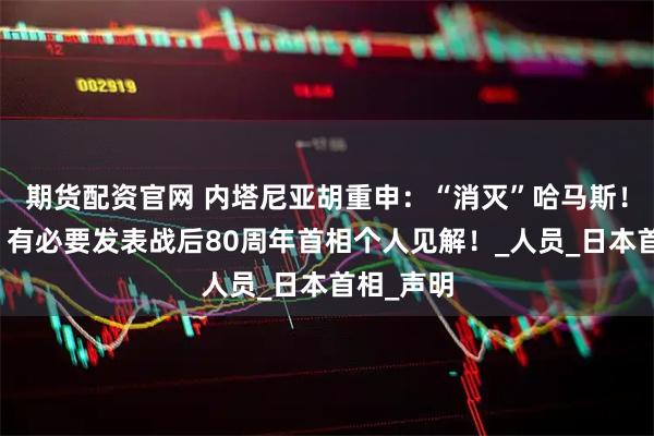 期货配资官网 内塔尼亚胡重申：“消灭”哈马斯！石破茂：有必要发表战后80周年首相个人见解！_人员_日本首相_声明