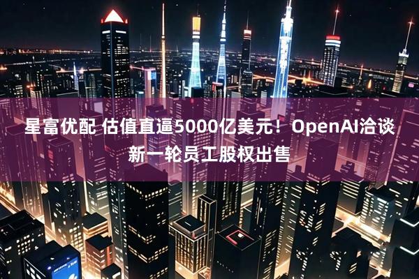星富优配 估值直逼5000亿美元！OpenAI洽谈新一轮员工股权出售