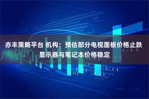 亦丰策略平台 机构：预估部分电视面板价格止跌 显示器与笔记本价格稳定