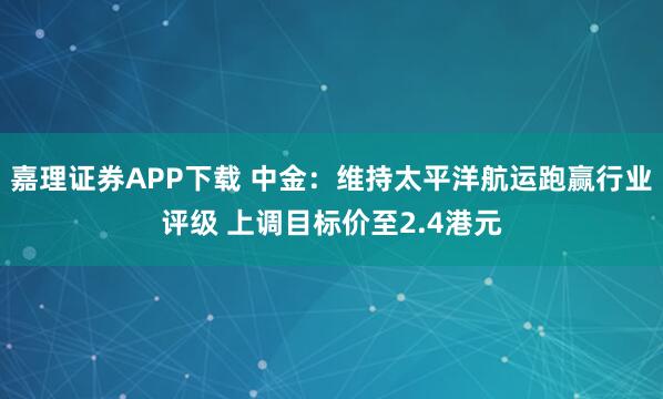 嘉理证券APP下载 中金：维持太平洋航运跑赢行业评级 上调目标价至2.4港元