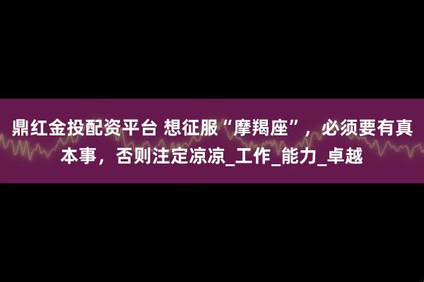 鼎红金投配资平台 想征服“摩羯座”，必须要有真本事，否则注定凉凉_工作_能力_卓越