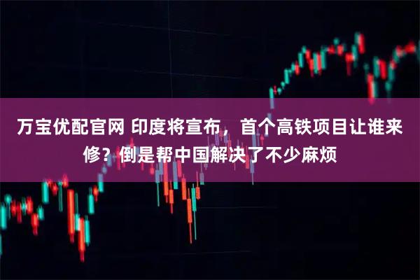 万宝优配官网 印度将宣布，首个高铁项目让谁来修？倒是帮中国解决了不少麻烦