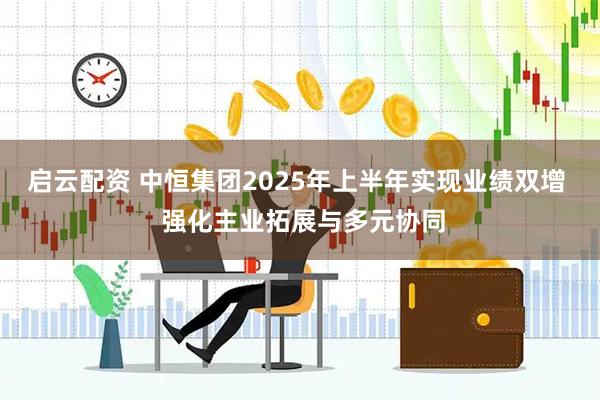 启云配资 中恒集团2025年上半年实现业绩双增  强化主业拓展与多元协同